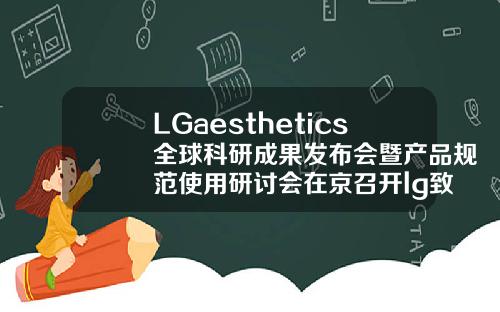 LGaesthetics全球科研成果发布会暨产品规范使用研讨会在京召开lg致美玻尿酸