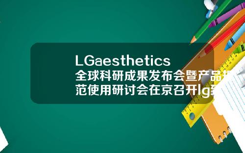 LGaesthetics全球科研成果发布会暨产品规范使用研讨会在京召开lg致美玻尿酸
