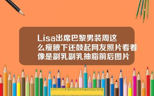 Lisa出席巴黎男装周这么瘦腋下还鼓起网友照片看着像是副乳副乳抽脂前后图片