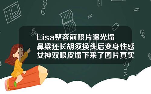 Lisa整容前照片曝光塌鼻梁还长胡须换头后变身性感女神双眼皮塌下来了图片真实