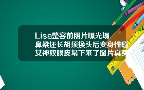 Lisa整容前照片曝光塌鼻梁还长胡须换头后变身性感女神双眼皮塌下来了图片真实