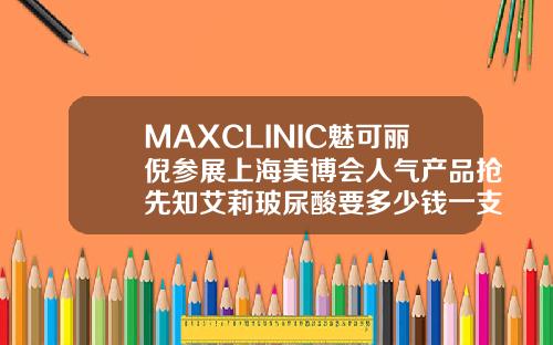 MAXCLINIC魅可丽倪参展上海美博会人气产品抢先知艾莉玻尿酸要多少钱一支呢
