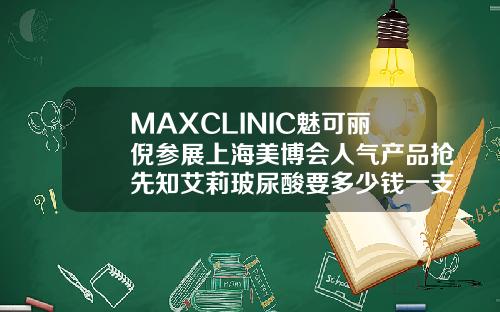 MAXCLINIC魅可丽倪参展上海美博会人气产品抢先知艾莉玻尿酸要多少钱一支呢