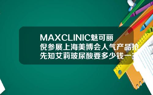 MAXCLINIC魅可丽倪参展上海美博会人气产品抢先知艾莉玻尿酸要多少钱一支针