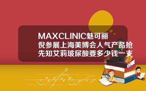 MAXCLINIC魅可丽倪参展上海美博会人气产品抢先知艾莉玻尿酸要多少钱一支