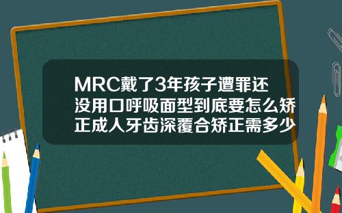 MRC戴了3年孩子遭罪还没用口呼吸面型到底要怎么矫正成人牙齿深覆合矫正需多少钱一颗