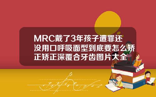 MRC戴了3年孩子遭罪还没用口呼吸面型到底要怎么矫正矫正深覆合牙齿图片大全