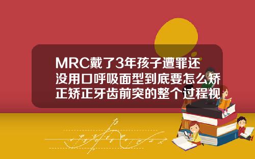 MRC戴了3年孩子遭罪还没用口呼吸面型到底要怎么矫正矫正牙齿前突的整个过程视频讲解