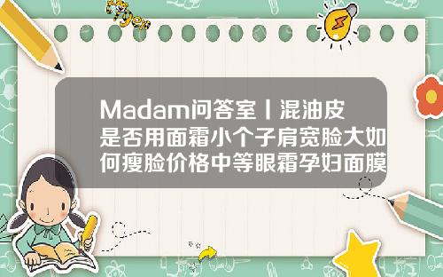Madam问答室丨混油皮是否用面霜小个子肩宽脸大如何瘦脸价格中等眼霜孕妇面膜打一个瘦脸针打了能吃感冒药吗
