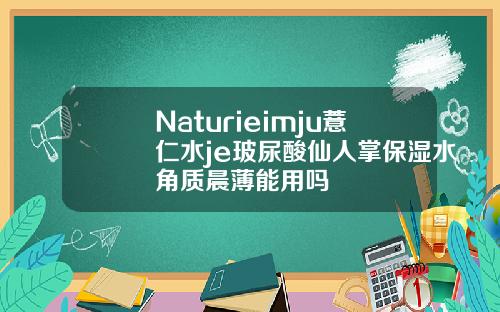 Naturieimju薏仁水je玻尿酸仙人掌保湿水角质晨薄能用吗
