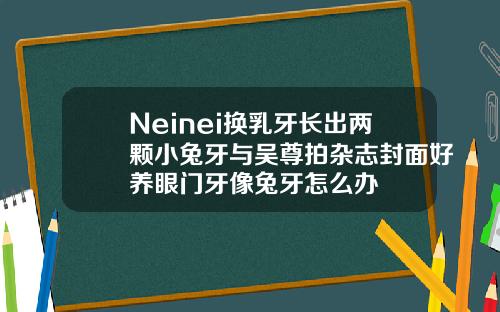 Neinei换乳牙长出两颗小兔牙与吴尊拍杂志封面好养眼门牙像兔牙怎么办