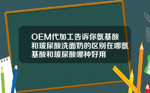 OEM代加工告诉你氨基酸和玻尿酸洗面奶的区别在哪氨基酸和玻尿酸哪种好用