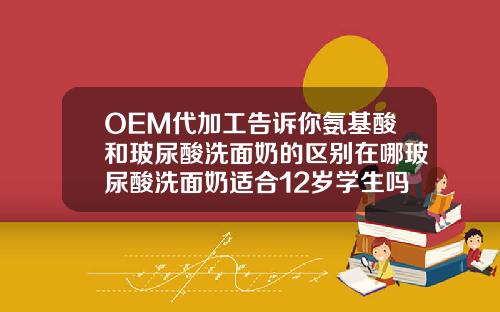 OEM代加工告诉你氨基酸和玻尿酸洗面奶的区别在哪玻尿酸洗面奶适合12岁学生吗