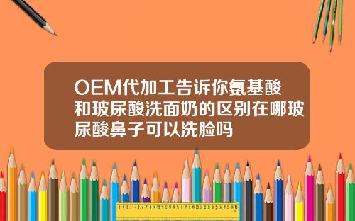 OEM代加工告诉你氨基酸和玻尿酸洗面奶的区别在哪玻尿酸鼻子可以洗脸吗