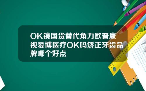 OK镜国货替代角力欧普康视爱博医疗OK吗矫正牙齿品牌哪个好点