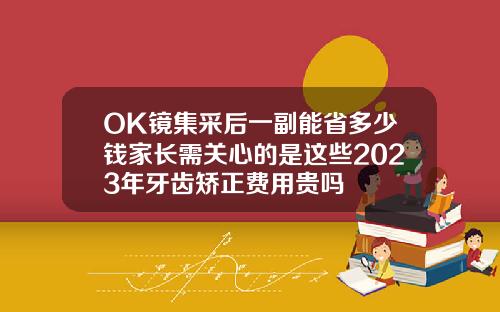 OK镜集采后一副能省多少钱家长需关心的是这些2023年牙齿矫正费用贵吗