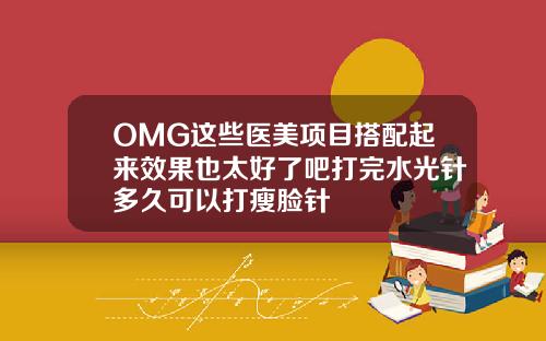 OMG这些医美项目搭配起来效果也太好了吧打完水光针多久可以打瘦脸针