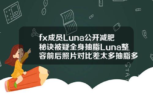 fx成员Luna公开减肥秘诀被疑全身抽脂Luna整容前后照片对比差太多抽脂多少钱一次全身韩国
