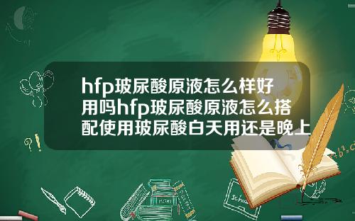 hfp玻尿酸原液怎么样好用吗hfp玻尿酸原液怎么搭配使用玻尿酸白天用还是晚上用