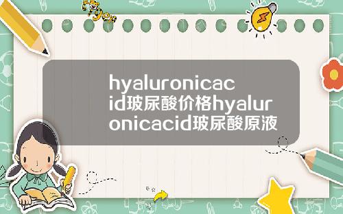 hyaluronicacid玻尿酸价格hyaluronicacid玻尿酸原液