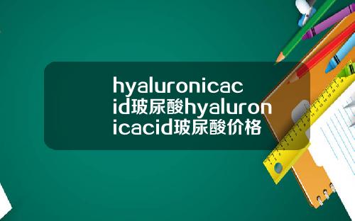 hyaluronicacid玻尿酸hyaluronicacid玻尿酸价格