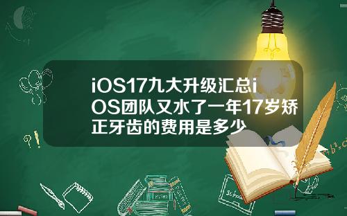 iOS17九大升级汇总iOS团队又水了一年17岁矫正牙齿的费用是多少
