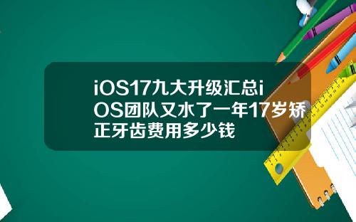 iOS17九大升级汇总iOS团队又水了一年17岁矫正牙齿费用多少钱