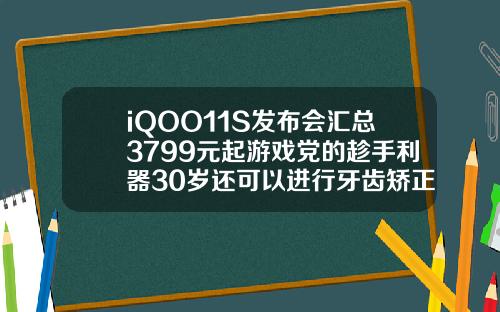 iQOO11S发布会汇总3799元起游戏党的趁手利器30岁还可以进行牙齿矫正吗视频