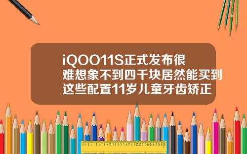 iQOO11S正式发布很难想象不到四千块居然能买到这些配置11岁儿童牙齿矫正用什么材料