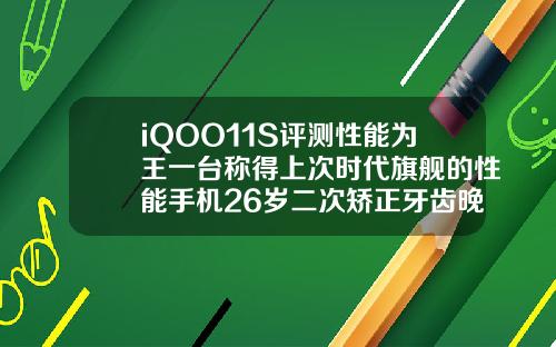 iQOO11S评测性能为王一台称得上次时代旗舰的性能手机26岁二次矫正牙齿晚不晚