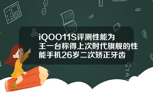iQOO11S评测性能为王一台称得上次时代旗舰的性能手机26岁二次矫正牙齿
