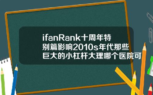 ifanRank十周年特别篇影响2010s年代那些巨大的小杠杆大理哪个医院可以打瘦脸针的