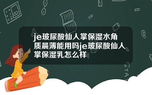je玻尿酸仙人掌保湿水角质晨薄能用吗je玻尿酸仙人掌保湿乳怎么样