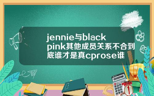 jennie与blackpink其他成员关系不合到底谁才是真cprose谁