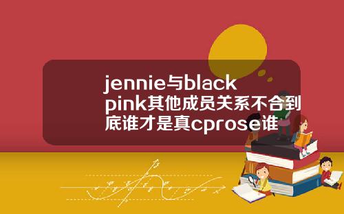 jennie与blackpink其他成员关系不合到底谁才是真cprose谁