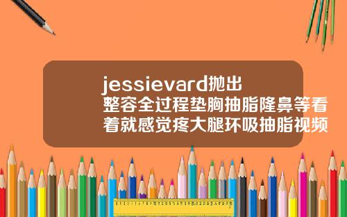 jessievard抛出整容全过程垫胸抽脂隆鼻等看着就感觉疼大腿环吸抽脂视频过程