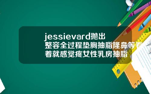 jessievard抛出整容全过程垫胸抽脂隆鼻等看着就感觉疼女性乳房抽脂