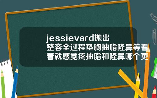 jessievard抛出整容全过程垫胸抽脂隆鼻等看着就感觉疼抽脂和隆鼻哪个更痛