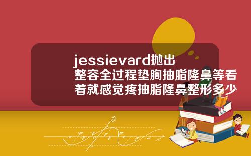 jessievard抛出整容全过程垫胸抽脂隆鼻等看着就感觉疼抽脂隆鼻整形多少钱一次合适