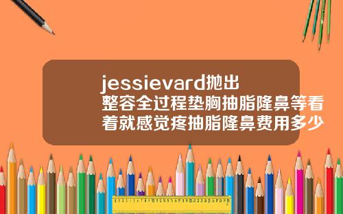 jessievard抛出整容全过程垫胸抽脂隆鼻等看着就感觉疼抽脂隆鼻费用多少