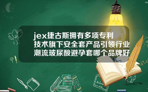 jex捷古斯拥有多项专利技术旗下安全套产品引领行业潮流玻尿酸避孕套哪个品牌好一点安全一点