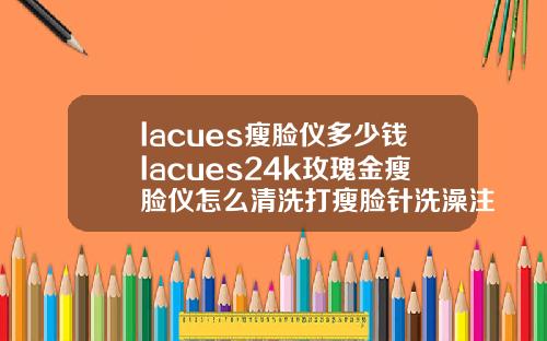 lacues瘦脸仪多少钱lacues24k玫瑰金瘦脸仪怎么清洗打瘦脸针洗澡注意事项