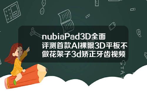 nubiaPad3D全面评测首款AI裸眼3D平板不做花架子3d矫正牙齿视频