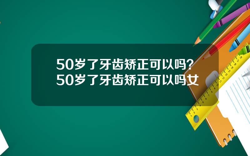 50岁了牙齿矫正可以吗？50岁了牙齿矫正可以吗女