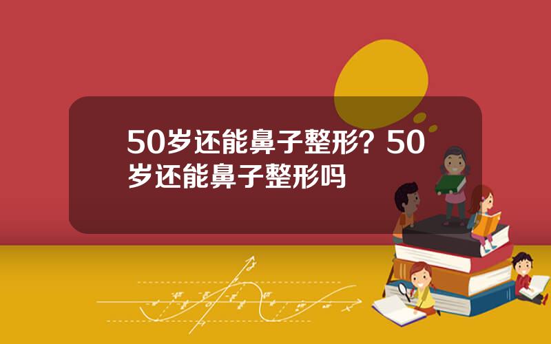 50岁还能鼻子整形？50岁还能鼻子整形吗