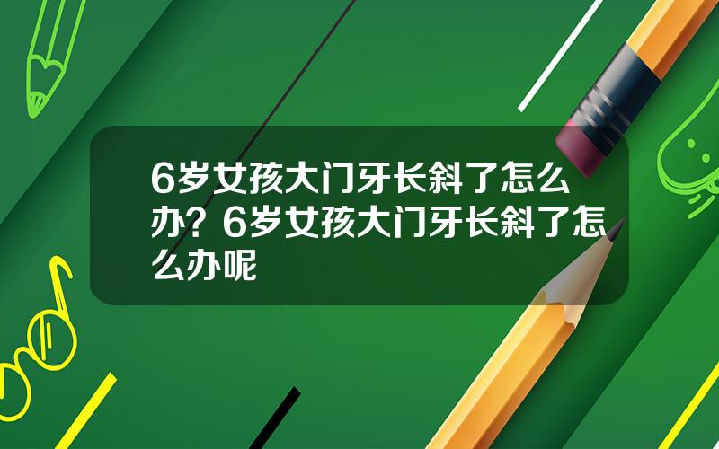 6岁女孩大门牙长斜了怎么办？6岁女孩大门牙长斜了怎么办呢