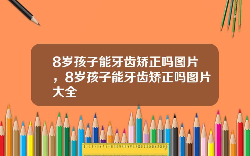 8岁孩子能牙齿矫正吗图片，8岁孩子能牙齿矫正吗图片大全