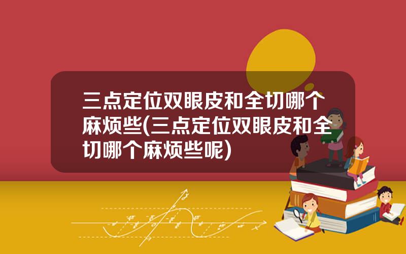 三点定位双眼皮和全切哪个麻烦些(三点定位双眼皮和全切哪个麻烦些呢)