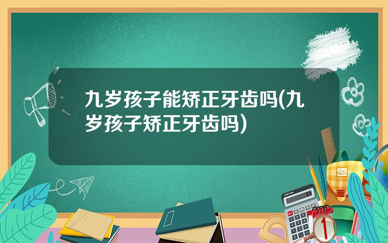 九岁孩子能矫正牙齿吗(九岁孩子矫正牙齿吗)