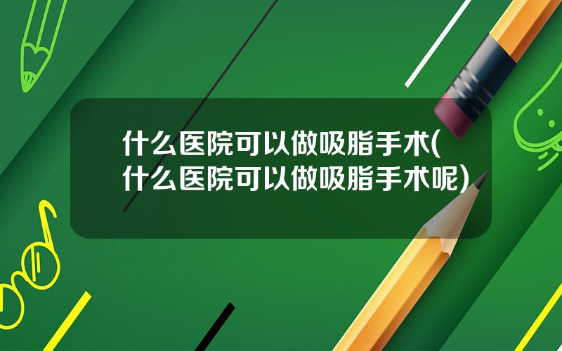 什么医院可以做吸脂手术(什么医院可以做吸脂手术呢)